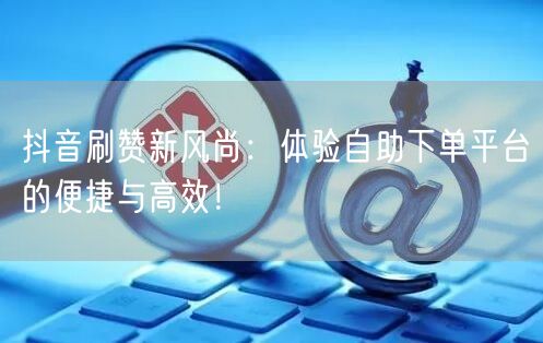 抖音刷赞新风尚:体验自助下单平台的便捷与高效!