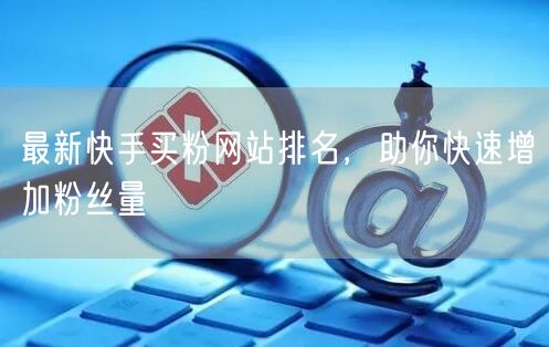 最新快手买粉网站排名,助你快速增加粉丝量