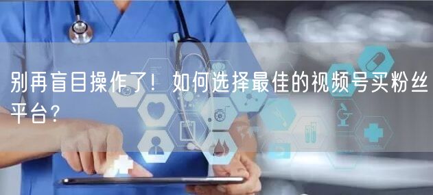 别再盲目操作了!如何选择最佳的视频号买粉丝平台?