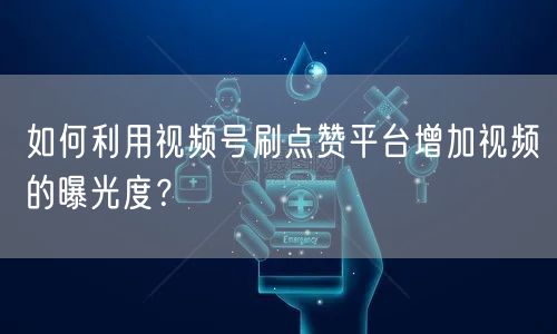 如何利用视频号刷点赞平台增加视频的曝光度？